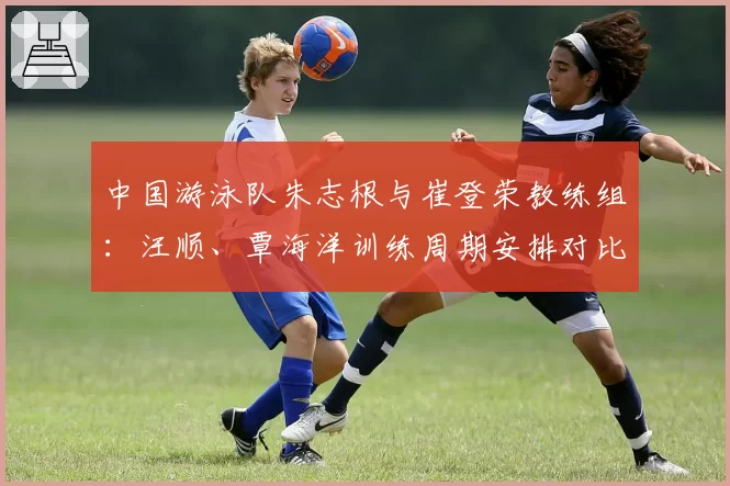 中国游泳队朱志根与崔登荣教练组：汪顺、覃海洋训练周期安排对比