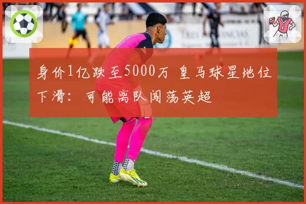 身价1亿跌至5000万 皇马球星地位下滑:可能离队闯荡英超