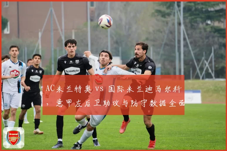 AC米兰特奥 vs 国际米兰迪马尔科，意甲左后卫助攻与防守数据全面PK