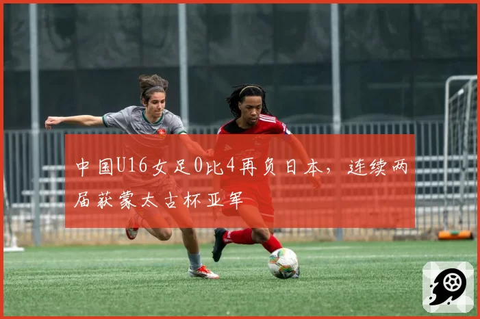 中国U16女足0比4再负日本，连续两届获蒙太古杯亚军