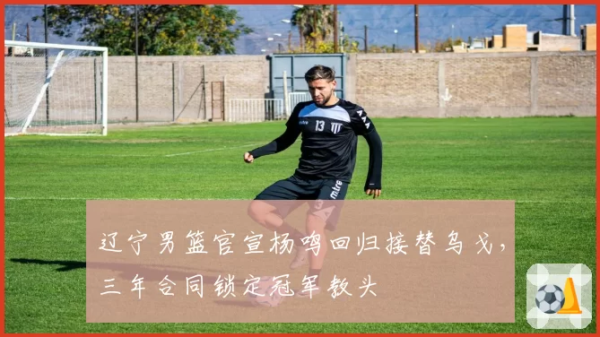辽宁男篮官宣杨鸣回归接替乌戈,三年合同锁定冠军教头