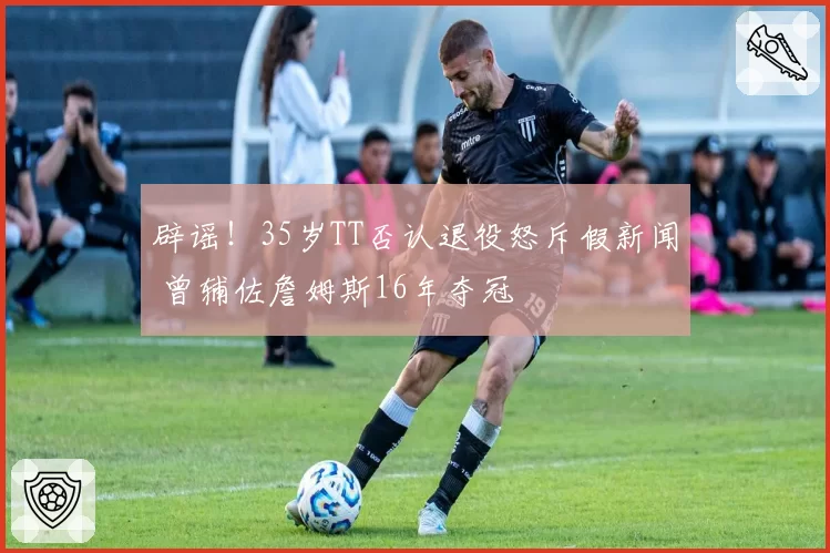 辟谣!35岁TT否认退役怒斥假新闻 曾辅佐詹姆斯16年夺冠