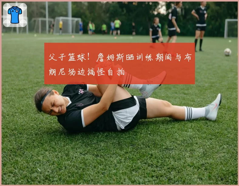 父子篮球！詹姆斯晒训练期间与布朗尼场边搞怪自拍