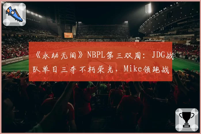 《永劫无间》NBPL第三双周：JDG战队单日三夺不朽荣光，Mike领跑战神榜