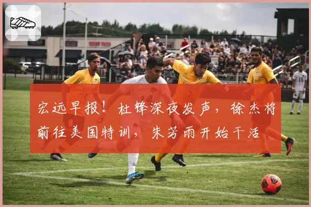 宏远早报！杜锋深夜发声，徐杰将前往美国特训，朱芳雨开始干活