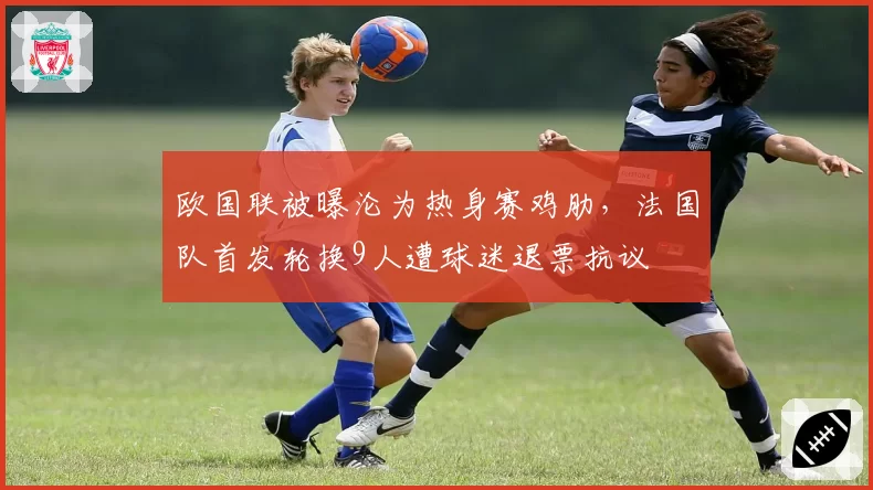 欧国联被曝沦为热身赛鸡肋，法国队首发轮换9人遭球迷退票抗议