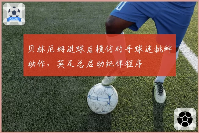 贝林厄姆进球后模仿对手球迷挑衅动作,英足总启动纪律程序