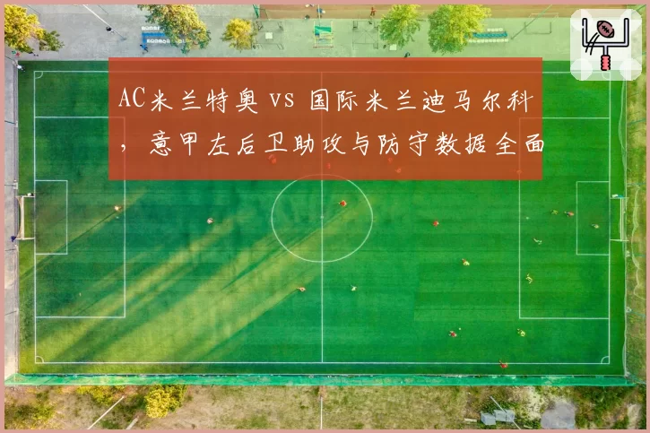 AC米兰特奥 vs 国际米兰迪马尔科，意甲左后卫助攻与防守数据全面PK