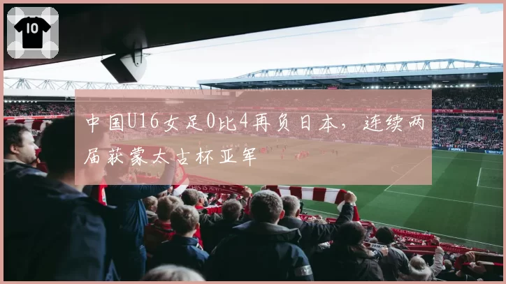 中国U16女足0比4再负日本，连续两届获蒙太古杯亚军