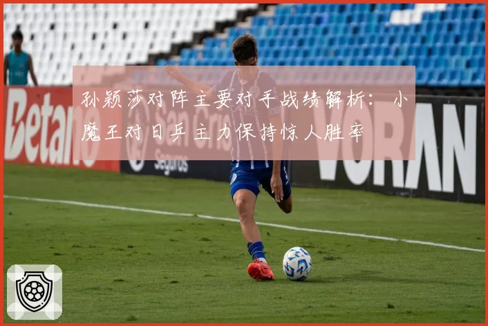 孙颖莎对阵主要对手战绩解析:小魔王对日乒主力保持惊人胜率