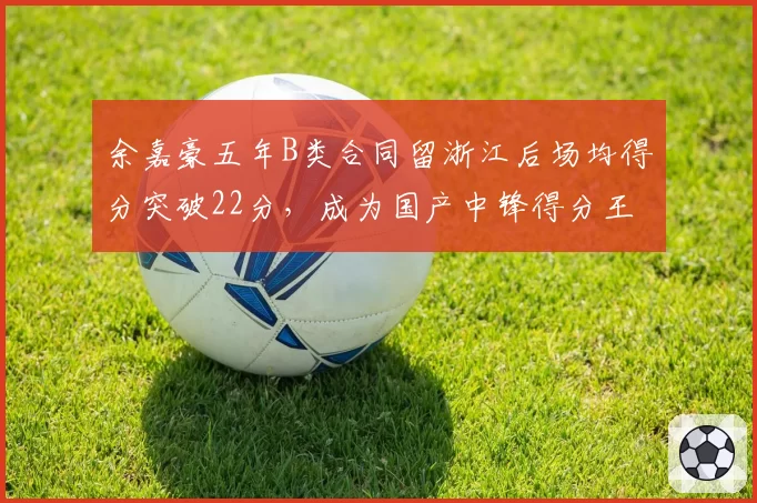 余嘉豪五年B类合同留浙江后场均得分突破22分，成为国产中锋得分王