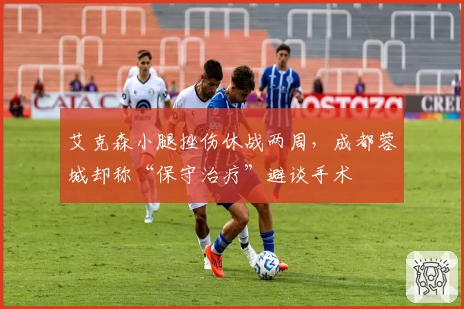 艾克森小腿挫伤休战两周,成都蓉城却称“保守治疗”避谈手术