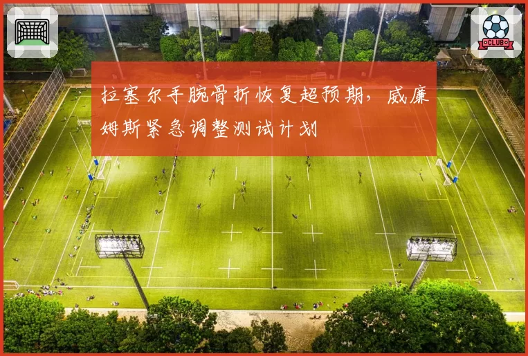 拉塞尔手腕骨折恢复超预期，威廉姆斯紧急调整测试计划