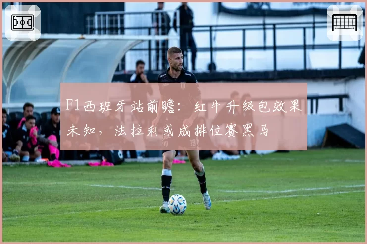 F1西班牙站前瞻：红牛升级包效果未知，法拉利或成排位赛黑马