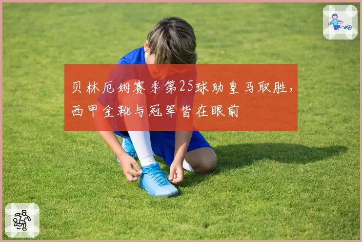 贝林厄姆赛季第25球助皇马取胜,西甲金靴与冠军皆在眼前