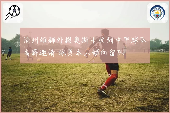 沧州雄狮外援奥斯卡收到中甲球队高薪邀请 球员本人倾向留队