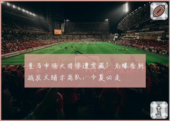 皇马中场大将惨遭雪藏！无缘告别战发文暗示离队，今夏必走