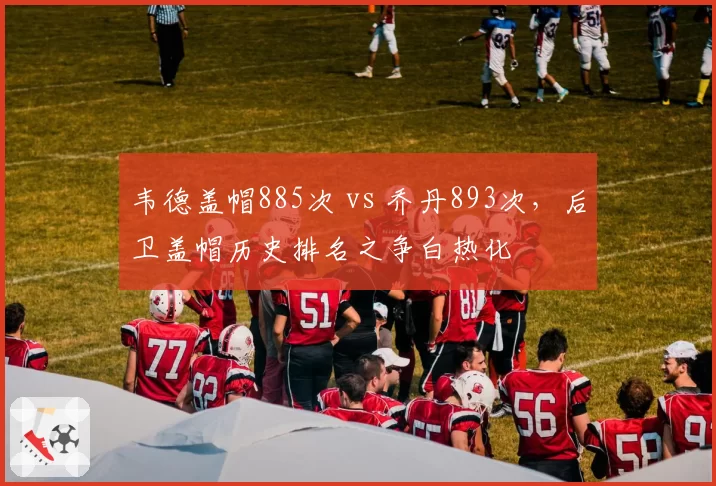 韦德盖帽885次 vs 乔丹893次,后卫盖帽历史排名之争白热化