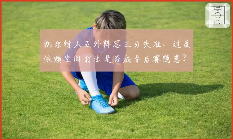 凯尔特人五外阵容三分失准,过度依赖空间打法是否成季后赛隐患?