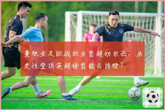 曼联女足欧战积分首超切尔西,历史性登顶英超榜首能否持续?