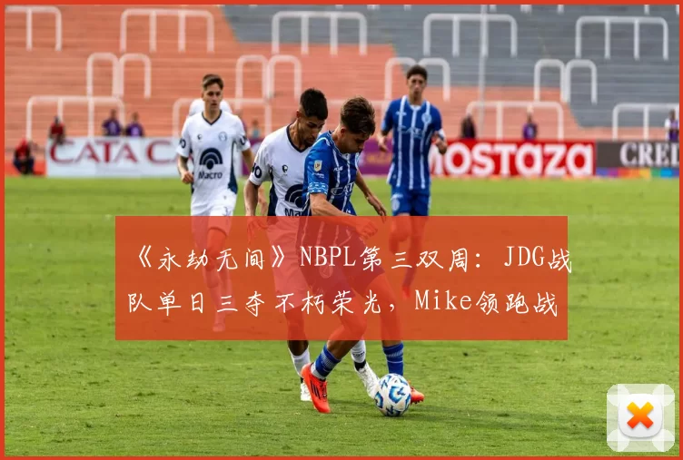 《永劫无间》NBPL第三双周：JDG战队单日三夺不朽荣光，Mike领跑战神榜