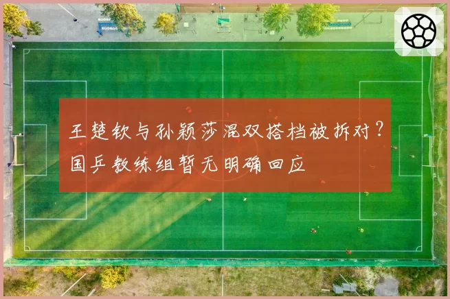 王楚钦与孙颖莎混双搭档被拆对?国乒教练组暂无明确回应