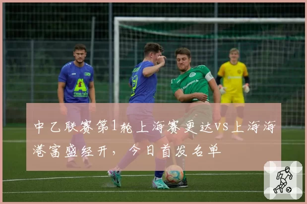 中乙联赛第1轮上海赛更达vs上海海港富盛经开,今日首发名单