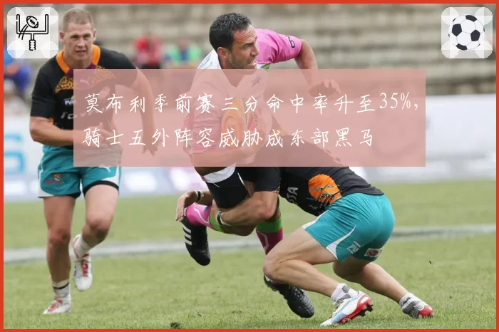 莫布利季前赛三分命中率升至35%,骑士五外阵容威胁成东部黑马