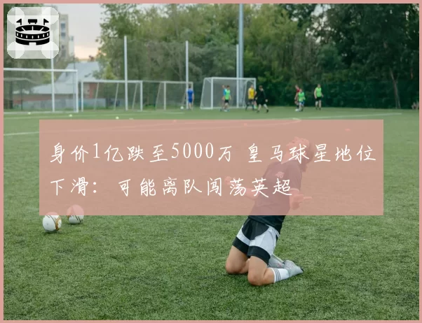 身价1亿跌至5000万 皇马球星地位下滑:可能离队闯荡英超
