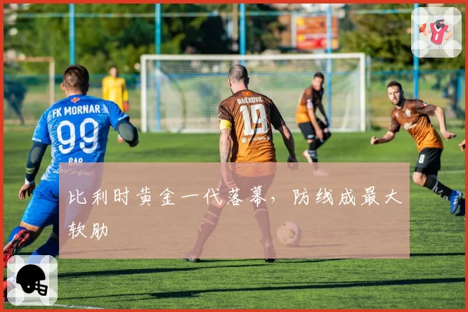 比利时黄金一代落幕，防线成最大软肋