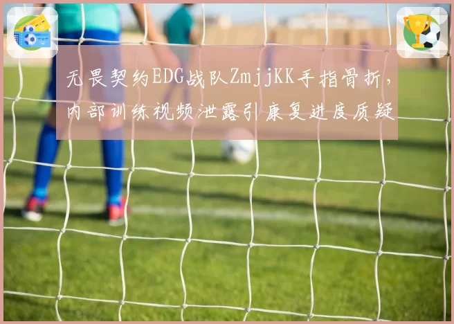 无畏契约EDG战队ZmjjKK手指骨折，内部训练视频泄露引康复进度质疑