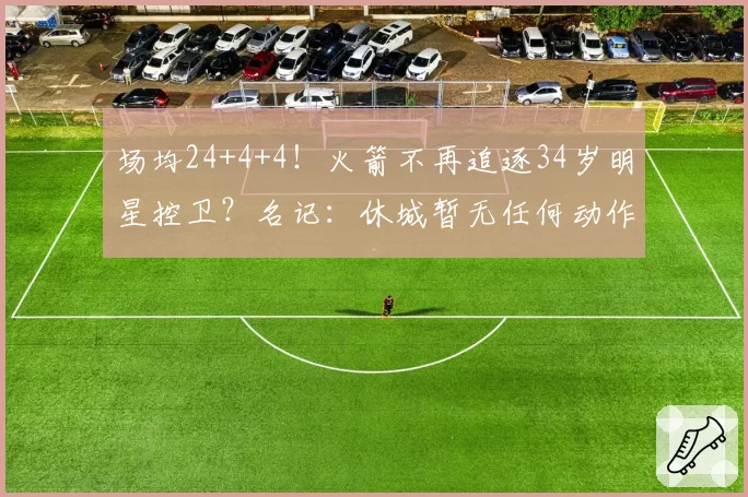 场均24+4+4！火箭不再追逐34岁明星控卫？名记：休城暂无任何动作