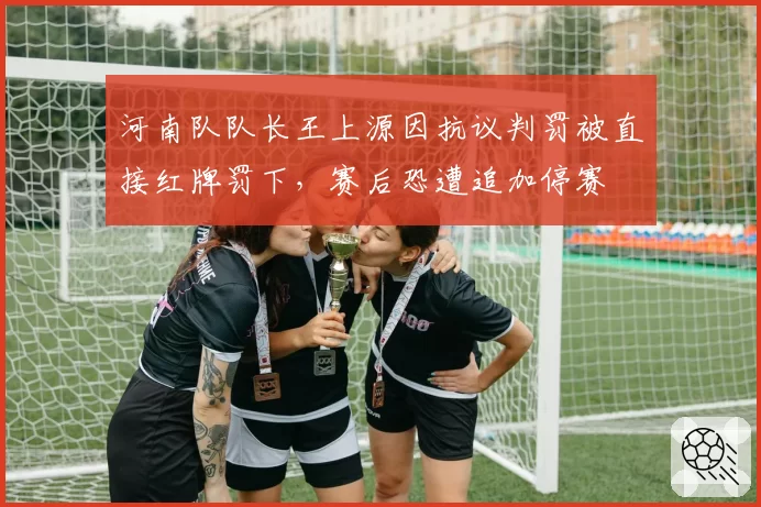 河南队队长王上源因抗议判罚被直接红牌罚下，赛后恐遭追加停赛