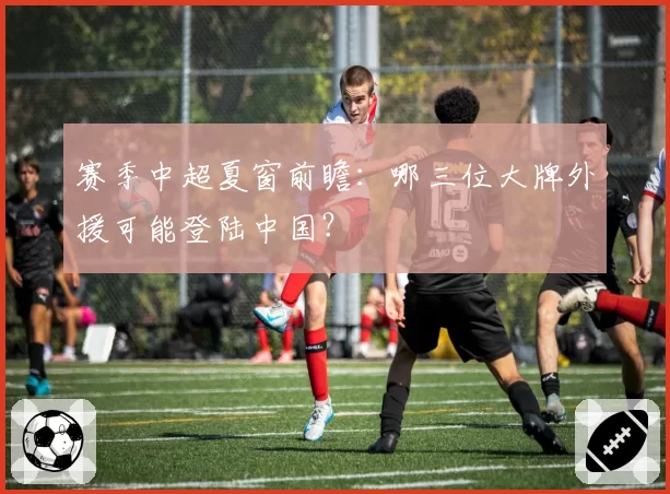 赛季中超夏窗前瞻：哪三位大牌外援可能登陆中国？