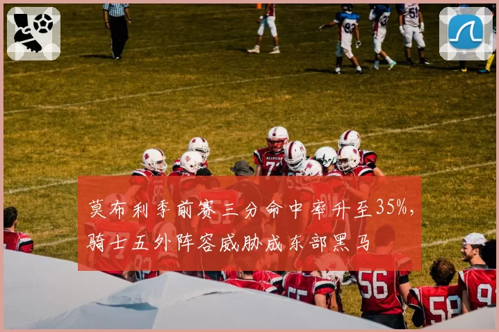 莫布利季前赛三分命中率升至35%,骑士五外阵容威胁成东部黑马