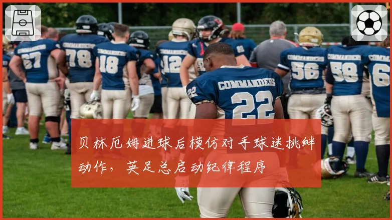 贝林厄姆进球后模仿对手球迷挑衅动作,英足总启动纪律程序