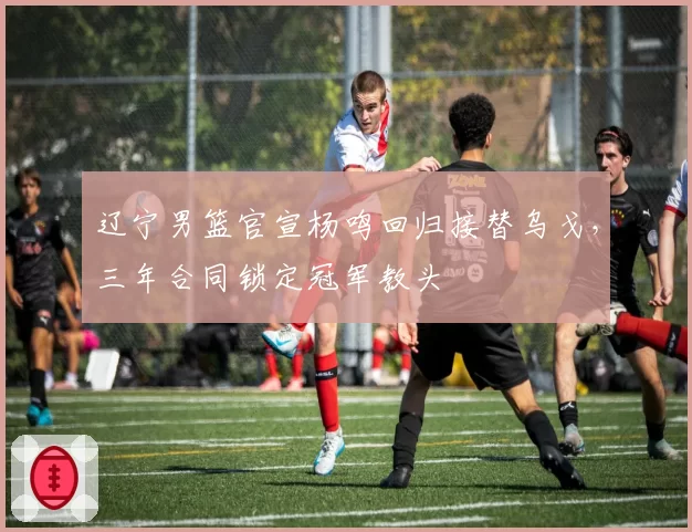 辽宁男篮官宣杨鸣回归接替乌戈，三年合同锁定冠军教头
