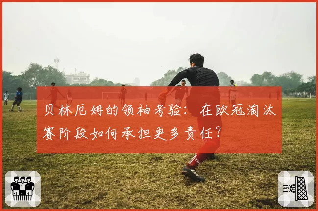 贝林厄姆的领袖考验：在欧冠淘汰赛阶段如何承担更多责任？