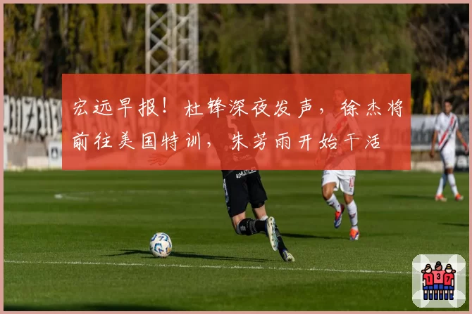 宏远早报！杜锋深夜发声，徐杰将前往美国特训，朱芳雨开始干活