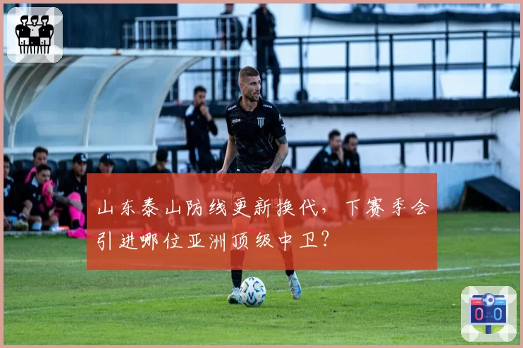 山东泰山防线更新换代，下赛季会引进哪位亚洲顶级中卫？