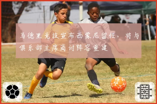 马德里竞技宣布西蒙尼留任，将与俱乐部主席商讨阵容重建