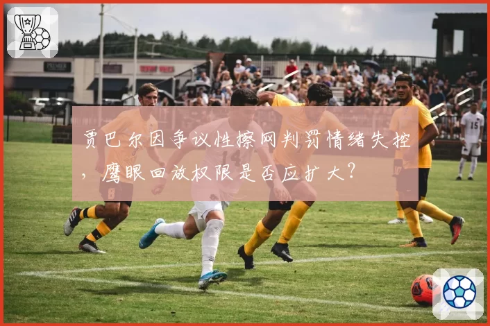 贾巴尔因争议性擦网判罚情绪失控，鹰眼回放权限是否应扩大？