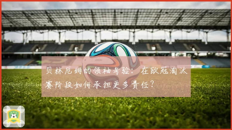 贝林厄姆的领袖考验：在欧冠淘汰赛阶段如何承担更多责任？