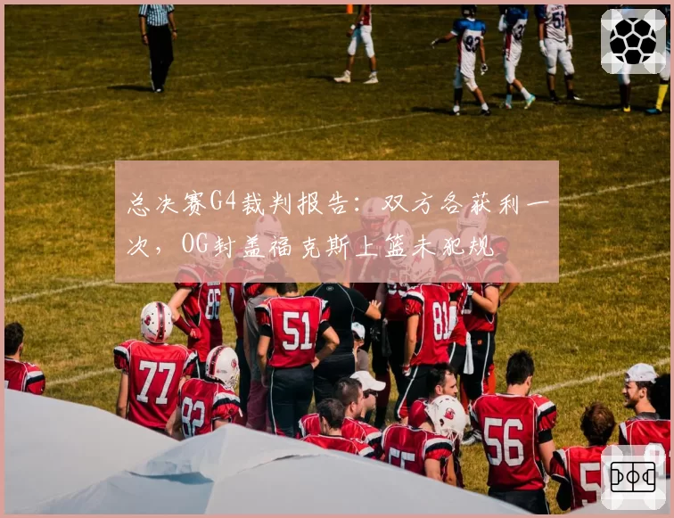 总决赛G4裁判报告：双方各获利一次，OG封盖福克斯上篮未犯规