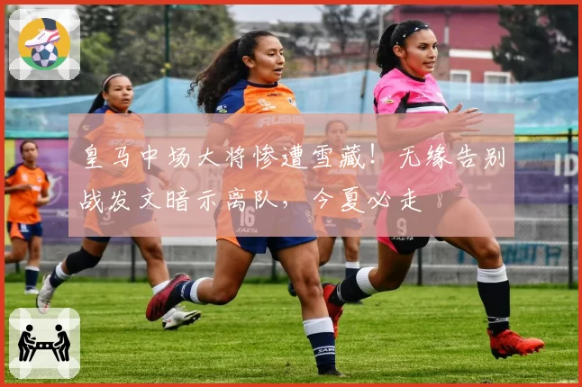 皇马中场大将惨遭雪藏！无缘告别战发文暗示离队，今夏必走