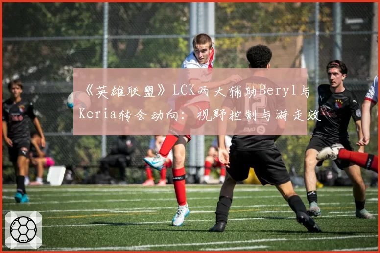 《英雄联盟》LCK两大辅助Beryl与Keria转会动向：视野控制与游走效率数据对照