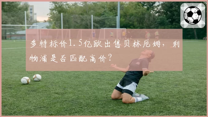 多特标价1.5亿欧出售贝林厄姆，利物浦是否匹配高价？
