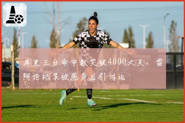 库里三分命中数突破4000大关,雷阿伦纪录被甩身后引讨论