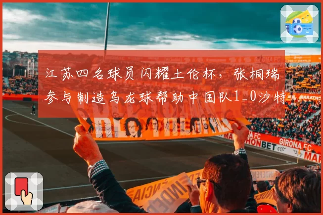 江苏四名球员闪耀土伦杯，张桐瑞参与制造乌龙球帮助中国队1_0沙特