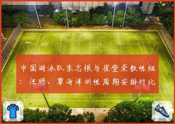 中国游泳队朱志根与崔登荣教练组：汪顺、覃海洋训练周期安排对比